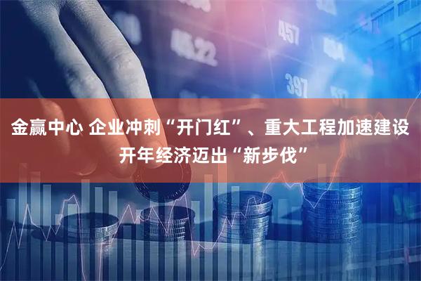 金赢中心 企业冲刺“开门红”、重大工程加速建设 开年经济迈出“新步伐”