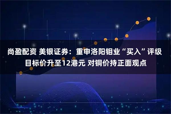 尚盈配资 美银证券：重申洛阳钼业“买入”评级 目标价升至12港元 对铜价持正面观点