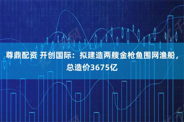 尊鼎配资 开创国际：拟建造两艘金枪鱼围网渔船，总造价3675亿