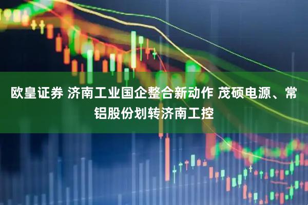 欧皇证券 济南工业国企整合新动作 茂硕电源、常铝股份划转济南工控